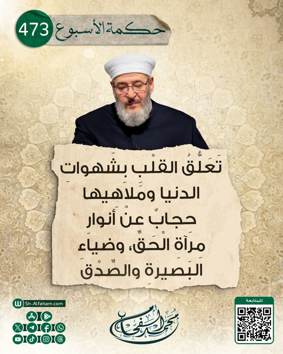 #حكمة الأسبوع..473..  |تَعَلُّقُ القلْبِ بِشَهواتِ الدنيا ومَلاهِيها حِجابٌ عنْ أنوارِ مِرآةِ الْحَقِّ، وضياءِ البَصيرةِ والصِّدْق|.  "من كلام الشيخ محمد الفحام "